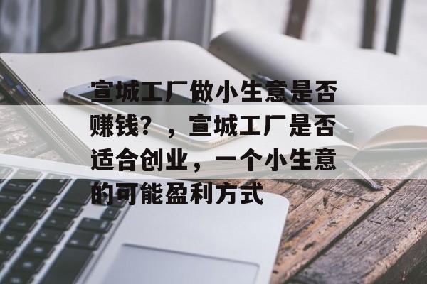 宣城工厂做小生意是否赚钱?,宣城工厂是否适合创业,一个小生意的可能盈利方式 宣城工厂做小生意是否赚钱?,宣城工厂是否适合创业,一个小生意的可能盈利方式