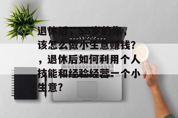 退休后,55岁的你,该怎么做小生意赚钱?,退休后如何利用个人技能和经验经营一个小生意? 退休后,55岁的你,该怎么做小生意赚钱?,退休后如何利用个人技能和经验经营一个小生意?