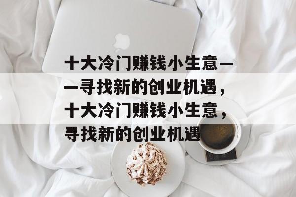 十大冷门赚钱小生意——寻找新的创业机遇,十大冷门赚钱小生意,寻找新的创业机遇 十大冷门赚钱小生意——寻找新的创业机遇,十大冷门赚钱小生意,寻找新的创业机遇