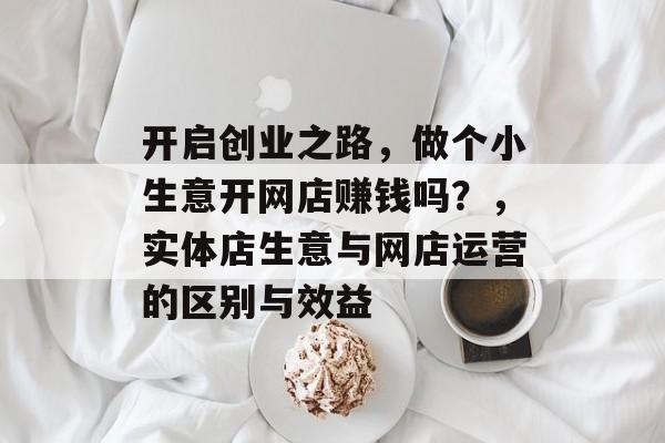 开启创业之路,做个小生意开网店赚钱吗?,实体店生意与网店运营的区别与效益 开启创业之路,做个小生意开网店赚钱吗?,实体店生意与网店运营的区别与效益
