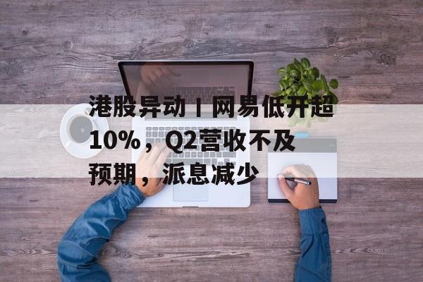 港股异动丨网易低开超10%,Q2营收不及预期,派息减少 港股异动丨网易低开超10%,Q2营收不及预期,派息减少