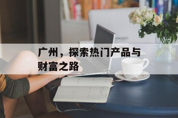 广州,探索热门产品与财富之路 广州,探索热门产品与财富之路