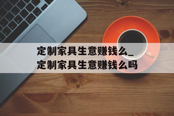 定制家具生意赚钱么_定制家具生意赚钱么吗 定制家具生意赚钱么_定制家具生意赚钱么吗
