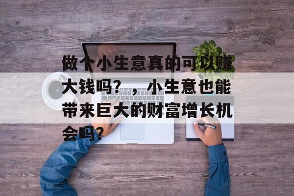做个小生意真的可以赚大钱吗?,小生意也能带来巨大的财富增长机会吗? 做个小生意真的可以赚大钱吗?,小生意也能带来巨大的财富增长机会吗?