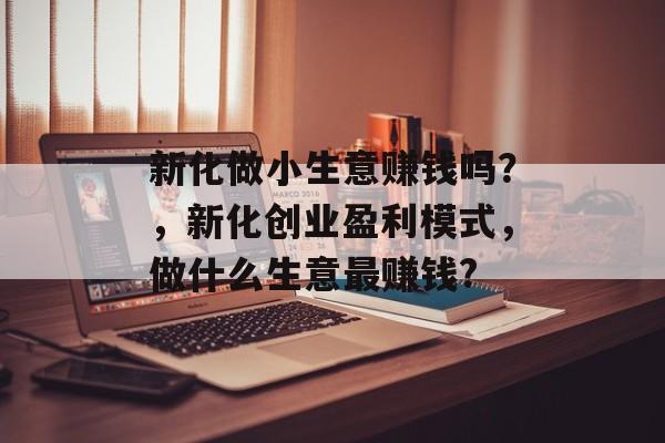 新化做小生意赚钱吗?,新化创业盈利模式,做什么生意最赚钱? 新化做小生意赚钱吗?,新化创业盈利模式,做什么生意最赚钱?