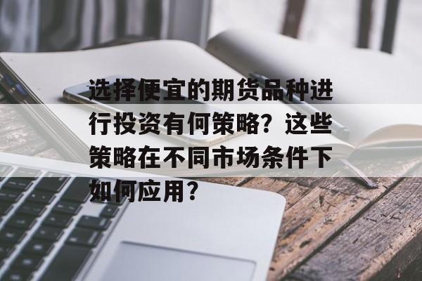 选择便宜的期货品种进行投资有何策略?这些策略在不同市场条件下如何应用? 选择便宜的期货品种进行投资有何策略?这些策略在不同市场条件下如何应用?