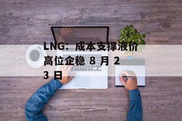 LNG:成本支撑液价高位企稳 8 月 23 日 LNG:成本支撑液价高位企稳 8 月 23 日