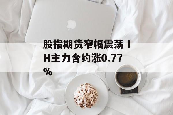 股指期货窄幅震荡 IH主力合约涨0.77% 股指期货窄幅震荡 IH主力合约涨0.77%