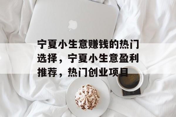 宁夏小生意赚钱的热门选择,宁夏小生意盈利推荐,热门创业项目 宁夏小生意赚钱的热门选择,宁夏小生意盈利推荐,热门创业项目