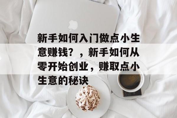 新手如何入门做点小生意赚钱?,新手如何从零开始创业,赚取点小生意的秘诀 新手如何入门做点小生意赚钱?,新手如何从零开始创业,赚取点小生意的秘诀
