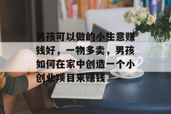 男孩可以做的小生意赚钱好,一物多卖,男孩如何在家中创造一个小创业项目来赚钱 男孩可以做的小生意赚钱好,一物多卖,男孩如何在家中创造一个小创业项目来赚钱