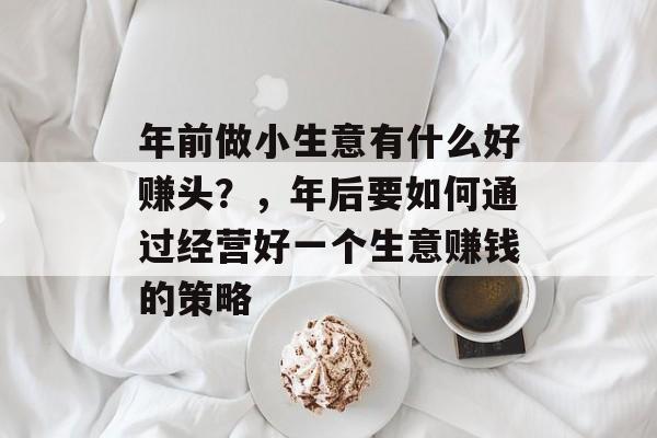年前做小生意有什么好赚头?,年后要如何通过经营好一个生意赚钱的策略 年前做小生意有什么好赚头?,年后要如何通过经营好一个生意赚钱的策略