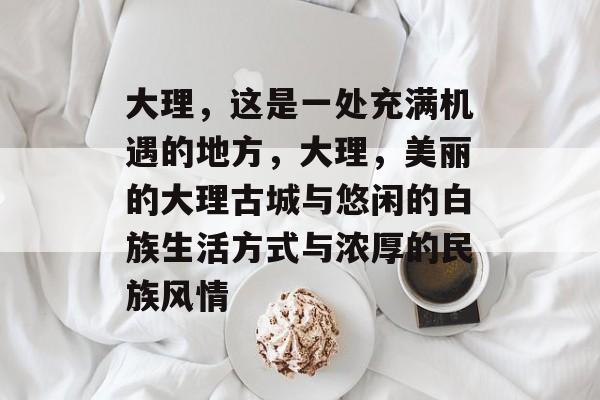 大理,这是一处充满机遇的地方,大理,美丽的大理古城与悠闲的白族生活方式与浓厚的民族风情 大理,这是一处充满机遇的地方,大理,美丽的大理古城与悠闲的白族生活方式与浓厚的民族风情