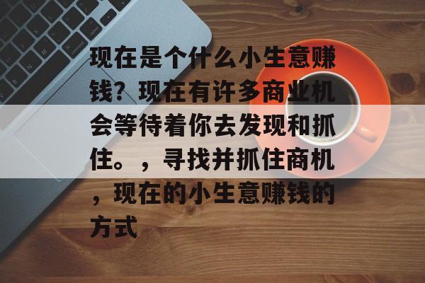 现在是个什么小生意赚钱?现在有许多商业机会等待着你去发现和抓住。,寻找并抓住商机,现在的小生意赚钱的方式 现在是个什么小生意赚钱?现在有许多商业机会等待着你去发现和抓住。,寻找并抓住商机,现在的小生意赚钱的方式