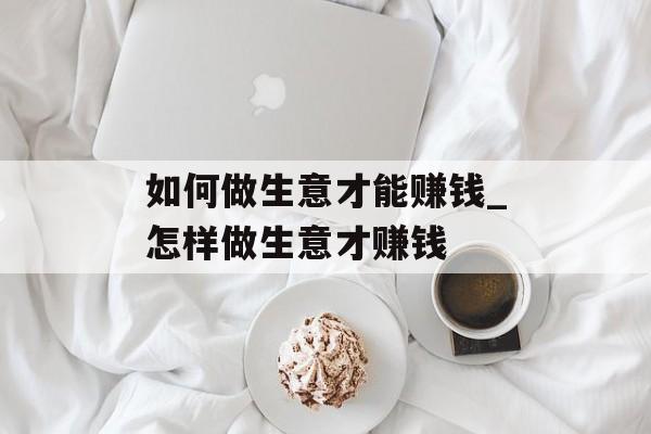 如何做生意才能赚钱_怎样做生意才赚钱 如何做生意才能赚钱_怎样做生意才赚钱