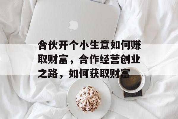 合伙开个小生意如何赚取财富,合作经营创业之路,如何获取财富 合伙开个小生意如何赚取财富,合作经营创业之路,如何获取财富