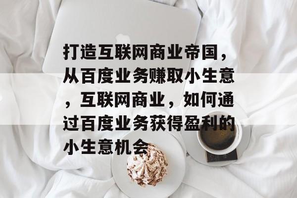 打造互联网商业帝国,从百度业务赚取小生意,互联网商业,如何通过百度业务获得盈利的小生意机会 打造互联网商业帝国,从百度业务赚取小生意,互联网商业,如何通过百度业务获得盈利的小生意机会