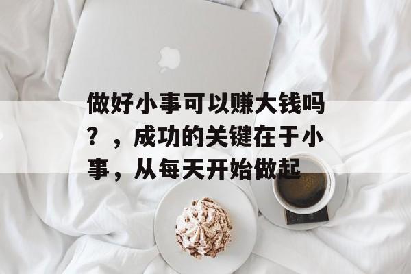 做好小事可以赚大钱吗?,成功的关键在于小事,从每天开始做起 做好小事可以赚大钱吗?,成功的关键在于小事,从每天开始做起