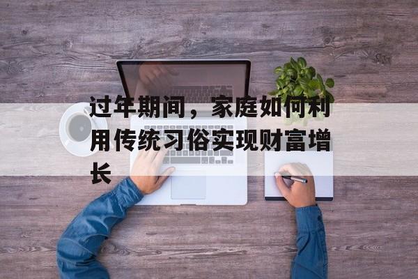 过年期间,家庭如何利用传统习俗实现财富增长 过年期间,家庭如何利用传统习俗实现财富增长