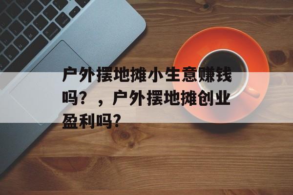 户外摆地摊小生意赚钱吗?,户外摆地摊创业盈利吗? 户外摆地摊小生意赚钱吗?,户外摆地摊创业盈利吗?
