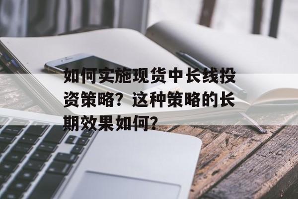 如何实施现货中长线投资策略?这种策略的长期效果如何? 如何实施现货中长线投资策略?这种策略的长期效果如何?