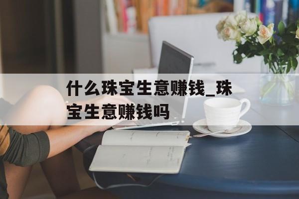 什么珠宝生意赚钱_珠宝生意赚钱吗 什么珠宝生意赚钱_珠宝生意赚钱吗