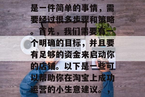 淘宝怎样做小生意赚钱?做淘宝开店创业并不是一件简单的事情,需要经过很多步骤和策略。首先,我们需要有一个明确的目标,并且要有足够的资金来启动你的店铺。以下是一些可以帮助你在淘宝上成功运营的小生意建议。,如何在淘宝上创业,小生意盈利的步骤与策略 淘宝怎样做小生意赚钱?做淘宝开店创业并不是一件简单的事情,需要经过很多步骤和策略。首先,我们需要有一个明确的目标,并且要有足够的资金来启动你的店铺。以下是一些可以帮助你在淘宝上成功运营的小生意建议。,如何在淘宝上创业,小生意盈利的步骤与策略