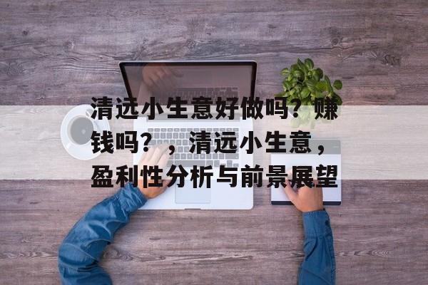 清远小生意好做吗?赚钱吗?,清远小生意,盈利性分析与前景展望 清远小生意好做吗?赚钱吗?,清远小生意,盈利性分析与前景展望