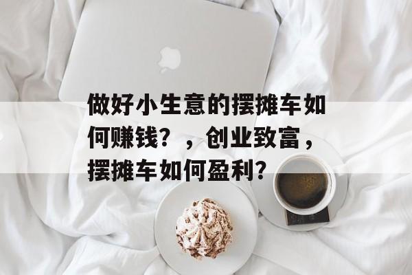 做好小生意的摆摊车如何赚钱?,创业致富,摆摊车如何盈利? 做好小生意的摆摊车如何赚钱?,创业致富,摆摊车如何盈利?