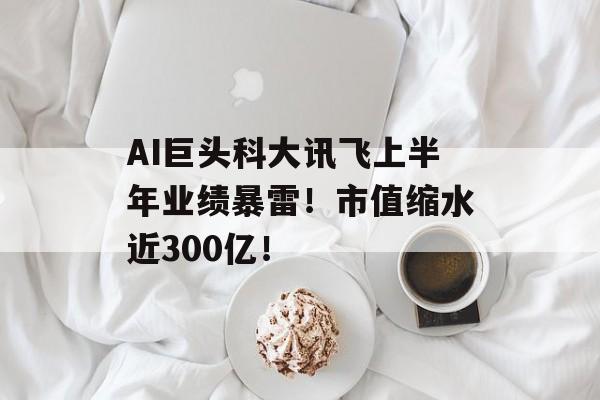 AI巨头科大讯飞上半年业绩暴雷!市值缩水近300亿! AI巨头科大讯飞上半年业绩暴雷!市值缩水近300亿!