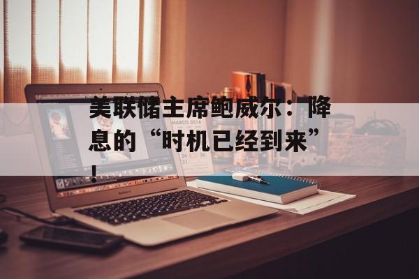 美联储主席鲍威尔:降息的“时机已经到来”! 美联储主席鲍威尔:降息的“时机已经到来”!
