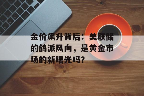 金价飙升背后:美联储的鸽派风向,是黄金市场的新曙光吗? 金价飙升背后:美联储的鸽派风向,是黄金市场的新曙光吗?