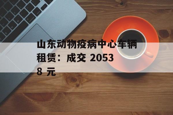 山东动物疫病中心车辆租赁:成交 20538 元 山东动物疫病中心车辆租赁:成交 20538 元