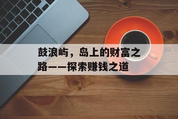 鼓浪屿,岛上的财富之路——探索赚钱之道 鼓浪屿,岛上的财富之路——探索赚钱之道