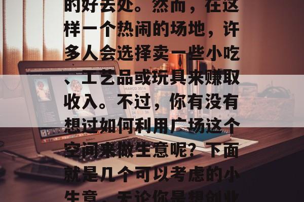 广场跳蚤市场是一个在城市中常见的现象,尤其在周末或者晚上,广场成为了人们休闲娱乐的好去处。然而,在这样一个热闹的场地,许多人会选择卖一些小吃、工艺品或玩具来赚取收入。不过,你有没有想过如何利用广场这个空间来做生意呢?下面就是几个可以考虑的小生意,无论你是想创业还是希望增加收入,都可以尝试一下。,教你如何在广场做小生意,让你轻松实现盈利梦想 广场跳蚤市场是一个在城市中常见的现象,尤其在周末或者晚上,广场成为了人们休闲娱乐的好去处。然而,在这样一个热闹的场地,许多人会选择卖一些小吃、工艺品或玩具来赚取收入。不过,你有没有想过如何利用广场这个空间来做生意呢?下面就是几个可以考虑的小生意,无论你是想创业还是希望增加收入,都可以尝试一下。,教你如何在广场做小生意,让你轻松实现盈利梦想