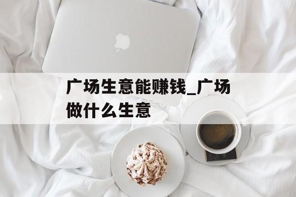 广场生意能赚钱_广场做什么生意 广场生意能赚钱_广场做什么生意