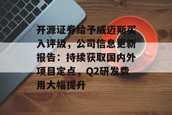 开源证券给予威迈斯买入评级,公司信息更新报告:持续获取国内外项目定点,Q2研发费用大幅提升 开源证券给予威迈斯买入评级,公司信息更新报告:持续获取国内外项目定点,Q2研发费用大幅提升