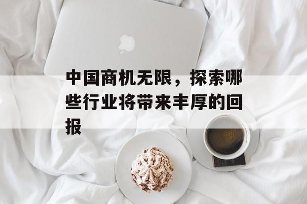 中国商机无限,探索哪些行业将带来丰厚的回报 中国商机无限,探索哪些行业将带来丰厚的回报