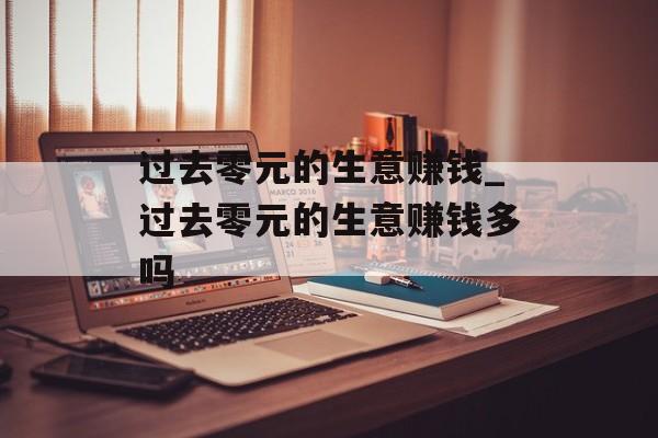 过去零元的生意赚钱_过去零元的生意赚钱多吗 过去零元的生意赚钱_过去零元的生意赚钱多吗