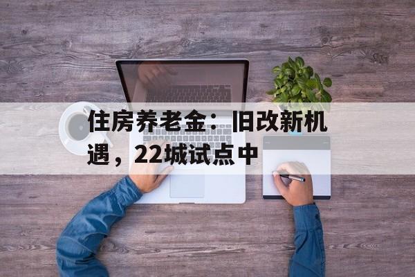 住房养老金:旧改新机遇,22城试点中 住房养老金:旧改新机遇,22城试点中