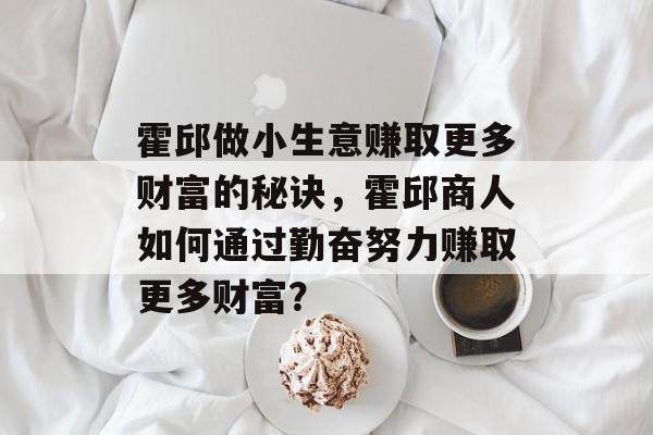 霍邱做小生意赚取更多财富的秘诀,霍邱商人如何通过勤奋努力赚取更多财富? 霍邱做小生意赚取更多财富的秘诀,霍邱商人如何通过勤奋努力赚取更多财富?