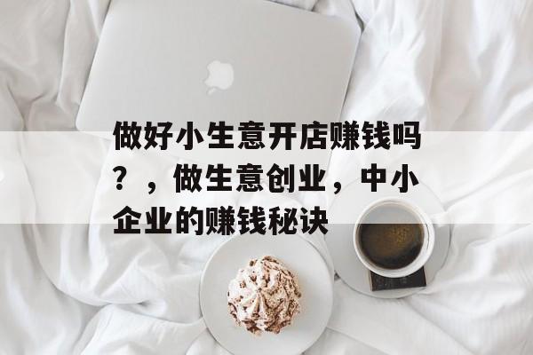 做好小生意开店赚钱吗?,做生意创业,中小企业的赚钱秘诀 做好小生意开店赚钱吗?,做生意创业,中小企业的赚钱秘诀