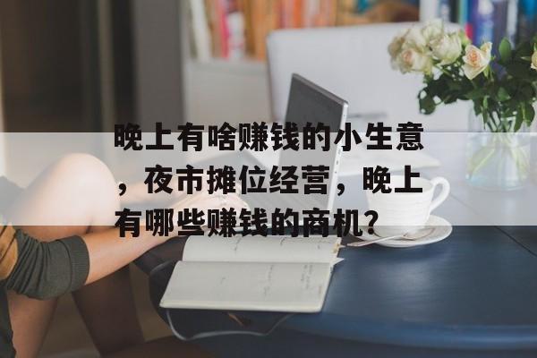 晚上有啥赚钱的小生意,夜市摊位经营,晚上有哪些赚钱的商机? 晚上有啥赚钱的小生意,夜市摊位经营,晚上有哪些赚钱的商机?