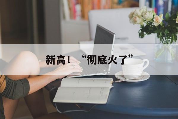 新高!“彻底火了” 新高!“彻底火了”