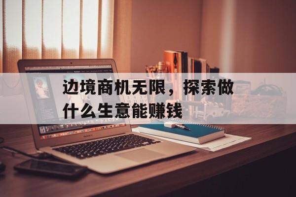 边境商机无限，探索做什么生意能赚钱