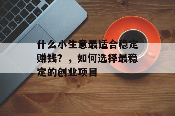 什么小生意最适合稳定赚钱?,如何选择最稳定的创业项目 什么小生意最适合稳定赚钱?,如何选择最稳定的创业项目