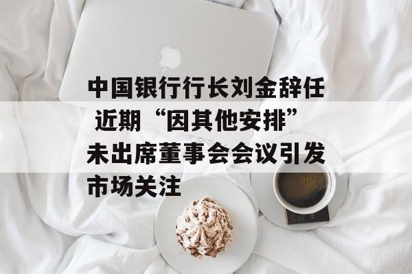 中国银行行长刘金辞任 近期“因其他安排”未出席董事会会议引发市场关注 中国银行行长刘金辞任 近期“因其他安排”未出席董事会会议引发市场关注