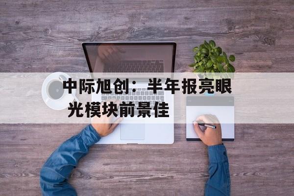 中际旭创:半年报亮眼 光模块前景佳 中际旭创:半年报亮眼 光模块前景佳