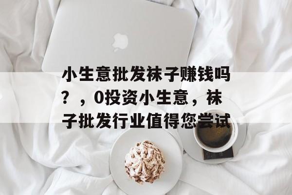 小生意批发袜子赚钱吗?,0投资小生意,袜子批发行业值得您尝试 小生意批发袜子赚钱吗?,0投资小生意,袜子批发行业值得您尝试