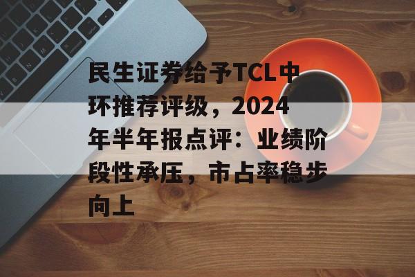 民生证券给予TCL中环推荐评级,2024年半年报点评:业绩阶段性承压,市占率稳步向上 民生证券给予TCL中环推荐评级,2024年半年报点评:业绩阶段性承压,市占率稳步向上